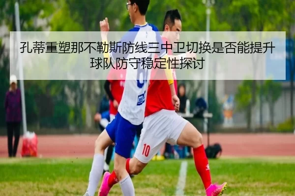 孔蒂重塑那不勒斯防线三中卫切换是否能提升球队防守稳定性探讨